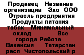 Продавец › Название организации ­ Эхо, ООО › Отрасль предприятия ­ Продукты питания, табак › Минимальный оклад ­ 27 000 - Все города Работа » Вакансии   . Татарстан респ.,Чистопольский р-н